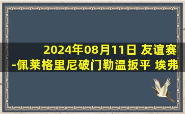 2024年08月11日 友谊赛-佩莱格里尼破门勒温扳平 埃弗顿1-1罗马